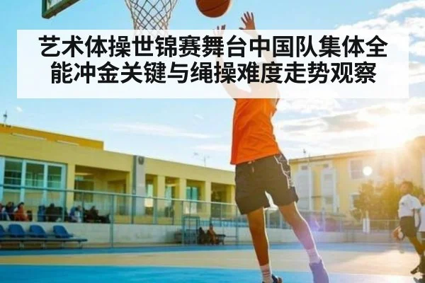 艺术体操世锦赛舞台中国队集体全能冲金关键与绳操难度走势观察