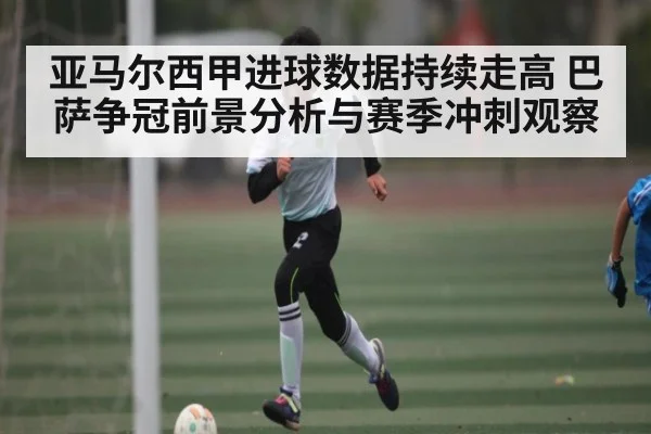 亚马尔西甲进球数据持续走高 巴萨争冠前景分析与赛季冲刺观察