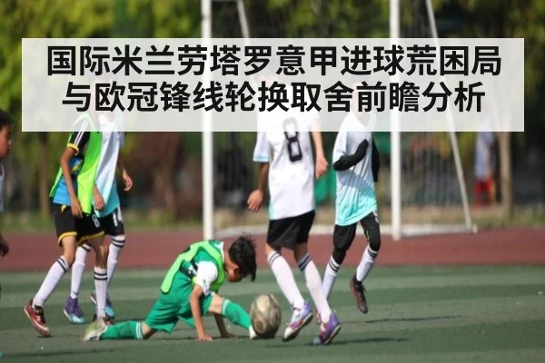 国际米兰劳塔罗意甲进球荒困局与欧冠锋线轮换取舍前瞻分析
